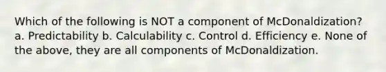 Which of the following is NOT a component of McDonaldization? a. Predictability b. Calculability c. Control d. Efficiency e. None of the above, they are all components of McDonaldization.