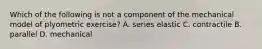 Which of the following is not a component of the mechanical model of plyometric exercise? A. series elastic C. contractile B. parallel D. mechanical