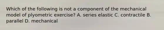 Which of the following is not a component of the mechanical model of plyometric exercise? A. series elastic C. contractile B. parallel D. mechanical