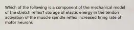 Which of the following is a component of the mechanical model of the stretch reflex? storage of elastic energy in the tendon activation of the muscle spindle reflex increased firing rate of motor neurons