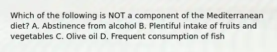 Which of the following is NOT a component of the Mediterranean diet? A. Abstinence from alcohol B. Plentiful intake of fruits and vegetables C. Olive oil D. Frequent consumption of fish