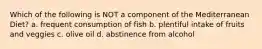 Which of the following is NOT a component of the Mediterranean Diet? a. frequent consumption of fish b. plentiful intake of fruits and veggies c. olive oil d. abstinence from alcohol