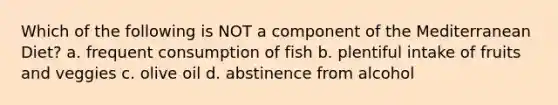 Which of the following is NOT a component of the Mediterranean Diet? a. frequent consumption of fish b. plentiful intake of fruits and veggies c. olive oil d. abstinence from alcohol