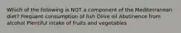 Which of the following is NOT a component of the Mediterranean diet? Frequent consumption of fish Olive oil Abstinence from alcohol Plentiful intake of fruits and vegetables