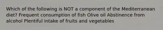 Which of the following is NOT a component of the Mediterranean diet? Frequent consumption of fish Olive oil Abstinence from alcohol Plentiful intake of fruits and vegetables