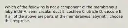 Which of the following is not a component of the membranous labyrinth? A. semi-circular duct B. cochlea C. utricle D. saccule E. If all of the above are parts of the membranous labyrinth, choose this response.