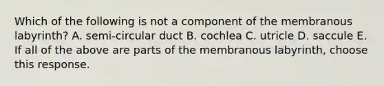 Which of the following is not a component of the membranous labyrinth? A. semi-circular duct B. cochlea C. utricle D. saccule E. If all of the above are parts of the membranous labyrinth, choose this response.