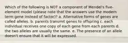 Which of the following is NOT a component of Mendel's five-element model (please note that the answers use the modern term gene instead of factor)? a. Alternative forms of genes are called alleles. b. parents transmit genes to offspring c. each individual receives one copy of each gene from each parents d. the two alleles are usually the same. e. The presence of an allele doesn't ensure that it will be expressed.