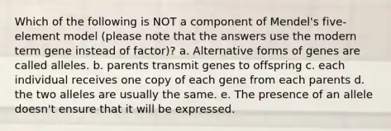 Which of the following is NOT a component of Mendel's five-element model (please note that the answers use the modern term gene instead of factor)? a. Alternative forms of genes are called alleles. b. parents transmit genes to offspring c. each individual receives one copy of each gene from each parents d. the two alleles are usually the same. e. The presence of an allele doesn't ensure that it will be expressed.