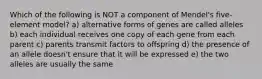 Which of the following is NOT a component of Mendel's five-element model? a) alternative forms of genes are called alleles b) each individual receives one copy of each gene from each parent c) parents transmit factors to offspring d) the presence of an allele doesn't ensure that it will be expressed e) the two alleles are usually the same