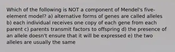 Which of the following is NOT a component of Mendel's five-element model? a) alternative forms of genes are called alleles b) each individual receives one copy of each gene from each parent c) parents transmit factors to offspring d) the presence of an allele doesn't ensure that it will be expressed e) the two alleles are usually the same