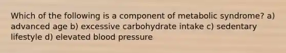 Which of the following is a component of metabolic syndrome? a) advanced age b) excessive carbohydrate intake c) sedentary lifestyle d) elevated blood pressure