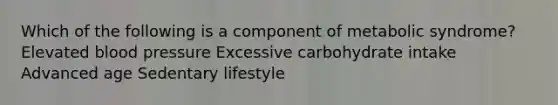 Which of the following is a component of metabolic syndrome? Elevated <a href='https://www.questionai.com/knowledge/kD0HacyPBr-blood-pressure' class='anchor-knowledge'>blood pressure</a> Excessive carbohydrate intake Advanced age Sedentary lifestyle