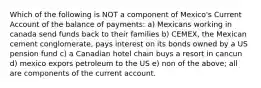 Which of the following is NOT a component of Mexico's Current Account of the balance of payments: a) Mexicans working in canada send funds back to their families b) CEMEX, the Mexican cement conglomerate, pays interest on its bonds owned by a US pension fund c) a Canadian hotel chain buys a resort in cancun d) mexico expors petroleum to the US e) non of the above; all are components of the current account.