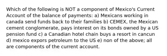 Which of the following is NOT a component of Mexico's Current Account of the balance of payments: a) Mexicans working in canada send funds back to their families b) CEMEX, the Mexican cement conglomerate, pays interest on its bonds owned by a US pension fund c) a Canadian hotel chain buys a resort in cancun d) mexico expors petroleum to the US e) non of the above; all are components of the current account.