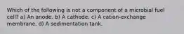 Which of the following is not a component of a microbial fuel cell? a) An anode. b) A cathode. c) A cation‐exchange membrane. d) A sedimentation tank.