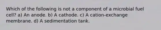 Which of the following is not a component of a microbial fuel cell? a) An anode. b) A cathode. c) A cation‐exchange membrane. d) A sedimentation tank.