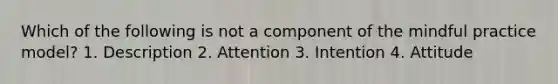 Which of the following is not a component of the mindful practice model? 1. Description 2. Attention 3. Intention 4. Attitude