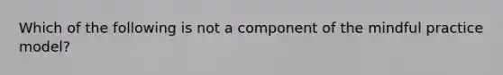 Which of the following is not a component of the mindful practice model?