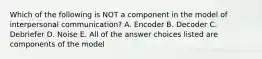 Which of the following is NOT a component in the model of interpersonal communication? A. Encoder B. Decoder C. Debriefer D. Noise E. All of the answer choices listed are components of the model