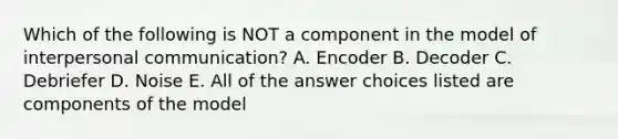 Which of the following is NOT a component in the model of interpersonal communication? A. Encoder B. Decoder C. Debriefer D. Noise E. All of the answer choices listed are components of the model