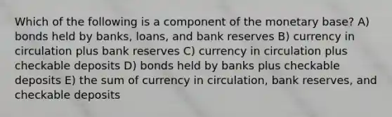 Which of the following is a component of the monetary base? A) bonds held by banks, loans, and bank reserves B) currency in circulation plus bank reserves C) currency in circulation plus checkable deposits D) bonds held by banks plus checkable deposits E) the sum of currency in circulation, bank reserves, and checkable deposits