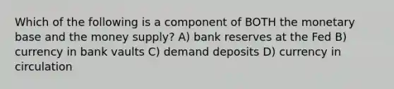 Which of the following is a component of BOTH the monetary base and the money supply? A) bank reserves at the Fed B) currency in bank vaults C) demand deposits D) currency in circulation