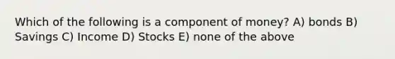 Which of the following is a component of money? A) bonds B) Savings C) Income D) Stocks E) none of the above