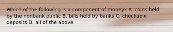 Which of the following is a component of money? A. coins held by the nonbank public B. bills held by banks C. checkable deposits D. all of the above
