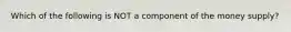 Which of the following is NOT a component of the money supply?