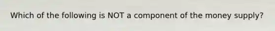 Which of the following is NOT a component of the money supply?