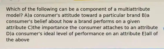 Which of the following can be a component of a multiattribute model? A)a consumer's attitude toward a particular brand B)a consumer's belief about how a brand performs on a given attribute C)the importance the consumer attaches to an attribute D)a consumer's ideal level of performance on an attribute E)all of the above