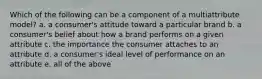 Which of the following can be a component of a multiattribute model? a. a consumer's attitude toward a particular brand b. a consumer's belief about how a brand performs on a given attribute c. the importance the consumer attaches to an attribute d. a consumer's ideal level of performance on an attribute e. all of the above