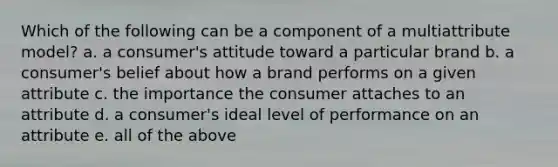 Which of the following can be a component of a multiattribute model? a. a consumer's attitude toward a particular brand b. a consumer's belief about how a brand performs on a given attribute c. the importance the consumer attaches to an attribute d. a consumer's ideal level of performance on an attribute e. all of the above