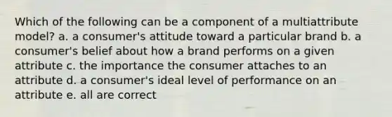 Which of the following can be a component of a multiattribute model? a. a consumer's attitude toward a particular brand b. a consumer's belief about how a brand performs on a given attribute c. the importance the consumer attaches to an attribute d. a consumer's ideal level of performance on an attribute e. all are correct