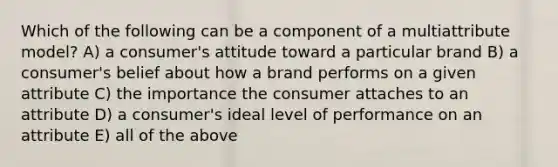 Which of the following can be a component of a multiattribute model? A) a consumer's attitude toward a particular brand B) a consumer's belief about how a brand performs on a given attribute C) the importance the consumer attaches to an attribute D) a consumer's ideal level of performance on an attribute E) all of the above