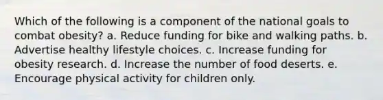 Which of the following is a component of the national goals to combat obesity? a. Reduce funding for bike and walking paths. b. Advertise healthy lifestyle choices. c. Increase funding for obesity research. d. Increase the number of food deserts. e. Encourage physical activity for children only.