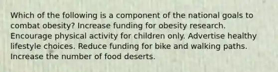 Which of the following is a component of the national goals to combat obesity?​ ​Increase funding for obesity research. ​Encourage physical activity for children only. ​​Advertise healthy lifestyle choices. ​Reduce funding for bike and walking paths. ​Increase the number of food deserts.