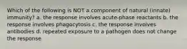 Which of the following is NOT a component of natural (innate) immunity? a. the response involves acute-phase reactants b. the response involves phagocytosis c. the response involves antibodies d. repeated exposure to a pathogen does not change the response