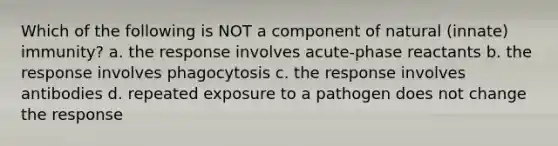 Which of the following is NOT a component of natural (innate) immunity? a. the response involves acute-phase reactants b. the response involves phagocytosis c. the response involves antibodies d. repeated exposure to a pathogen does not change the response