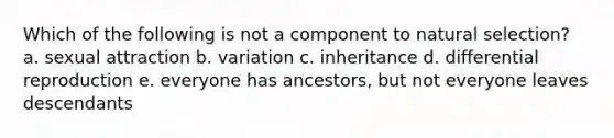 Which of the following is not a component to natural selection? a. sexual attraction b. variation c. inheritance d. differential reproduction e. everyone has ancestors, but not everyone leaves descendants