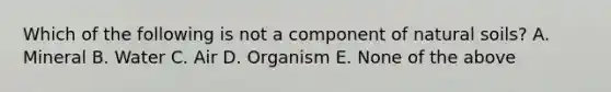 Which of the following is not a component of natural soils? A. Mineral B. Water C. Air D. Organism E. None of the above