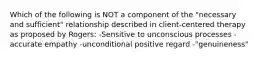 Which of the following is NOT a component of the "necessary and sufficient" relationship described in client-centered therapy as proposed by Rogers: -Sensitive to unconscious processes -accurate empathy -unconditional positive regard -"genuineness"