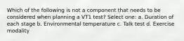 Which of the following is not a component that needs to be considered when planning a VT1 test? Select one: a. Duration of each stage b. Environmental temperature c. Talk test d. Exercise modality