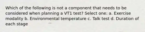 Which of the following is not a component that needs to be considered when planning a VT1 test? Select one: a. Exercise modality b. Environmental temperature c. Talk test d. Duration of each stage