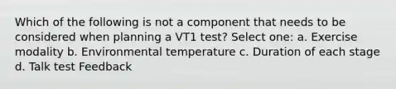 Which of the following is not a component that needs to be considered when planning a VT1 test? Select one: a. Exercise modality b. Environmental temperature c. Duration of each stage d. Talk test Feedback