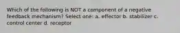 Which of the following is NOT a component of a negative feedback mechanism? Select one: a. effector b. stabilizer c. control center d. receptor