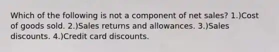 Which of the following is not a component of net sales? 1.)Cost of goods sold. 2.)Sales returns and allowances. 3.)Sales discounts. 4.)Credit card discounts.