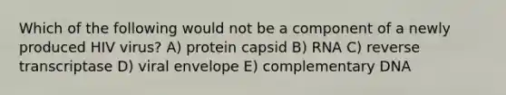 Which of the following would not be a component of a newly produced HIV virus? A) protein capsid B) RNA C) reverse transcriptase D) viral envelope E) complementary DNA