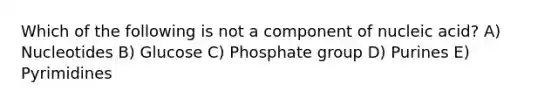 Which of the following is not a component of nucleic acid? A) Nucleotides B) Glucose C) Phosphate group D) Purines E) Pyrimidines